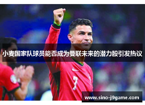 小麦国家队球员能否成为曼联未来的潜力股引发热议