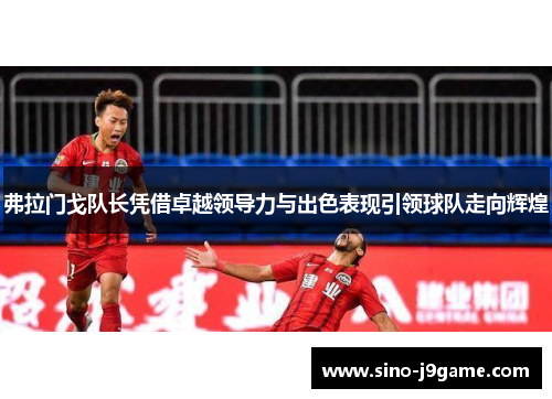 弗拉门戈队长凭借卓越领导力与出色表现引领球队走向辉煌