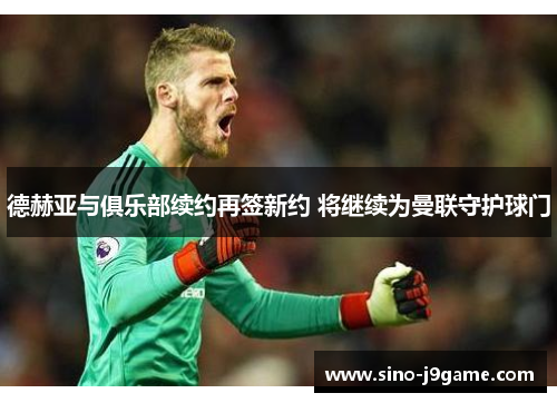 德赫亚与俱乐部续约再签新约 将继续为曼联守护球门