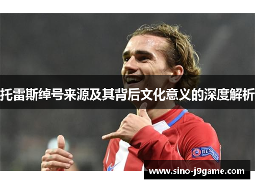 托雷斯绰号来源及其背后文化意义的深度解析 托雷斯绰号来源及其背后文化意义的深度解析