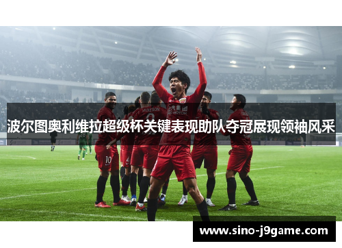 波尔图奥利维拉超级杯关键表现助队夺冠展现领袖风采 波尔图奥利维拉超级杯关键表现助队夺冠展现领袖风采