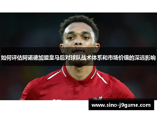 如何评估阿诺德加盟皇马后对球队战术体系和市场价值的深远影响