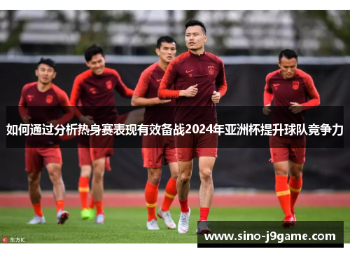 如何通过分析热身赛表现有效备战2024年亚洲杯提升球队竞争力 如何通过分析热身赛表现有效备战2024年亚洲杯提升球队竞争力