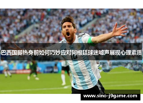 巴西国脚热身前如何巧妙应对阿根廷球迷嘘声展现心理素质