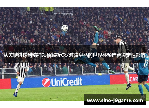 从关键进球到精神领袖解析C罗对阵皇马的世界杯预选赛决定性影响