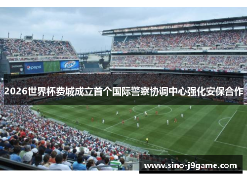 2026世界杯费城成立首个国际警察协调中心强化安保合作 2026世界杯费城成立首个国际警察协调中心强化安保合作