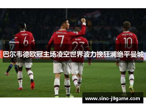 巴尔韦德欧冠主场凌空世界波力挽狂澜绝平曼城