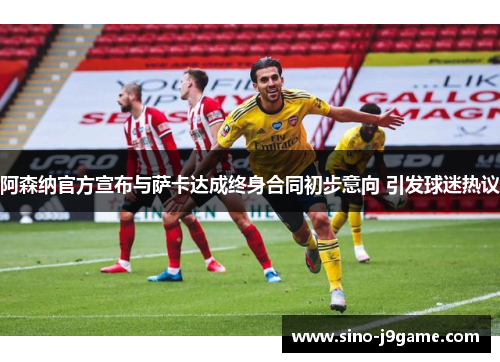 阿森纳官方宣布与萨卡达成终身合同初步意向 引发球迷热议 阿森纳官方宣布与萨卡达成终身合同初步意向 引发球迷热议