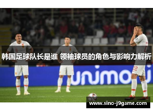 韩国足球队长是谁 领袖球员的角色与影响力解析 韩国足球队长是谁 领袖球员的角色与影响力解析