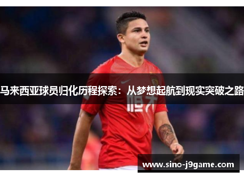马来西亚球员归化历程探索:从梦想起航到现实突破之路 马来西亚球员归化历程探索:从梦想起航到现实突破之路